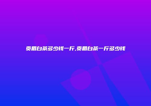 贡眉白茶多少钱一斤,贡眉白茶一斤多少钱