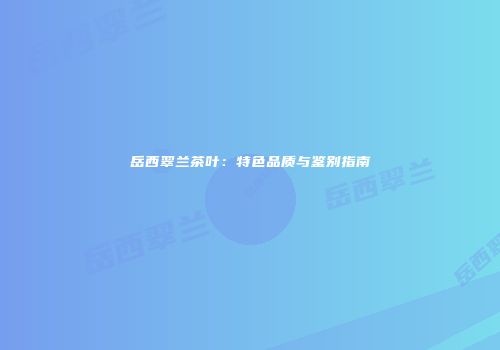 岳西翠兰茶叶：特色品质与鉴别指南