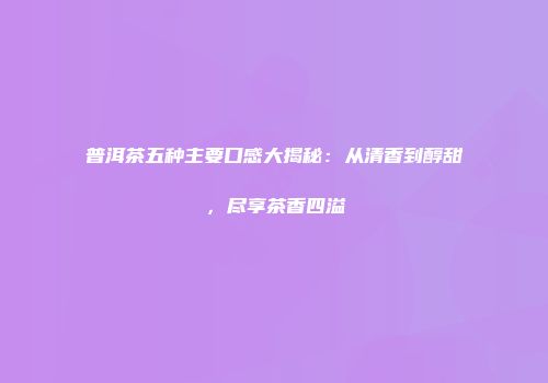 普洱茶五种主要口感大揭秘：从清香到醇甜，尽享茶香四溢