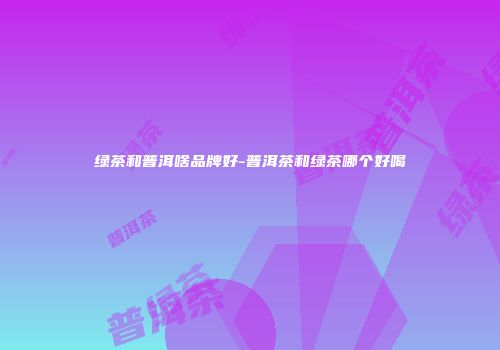 绿茶和普洱啥品牌好-普洱茶和绿茶哪个好喝