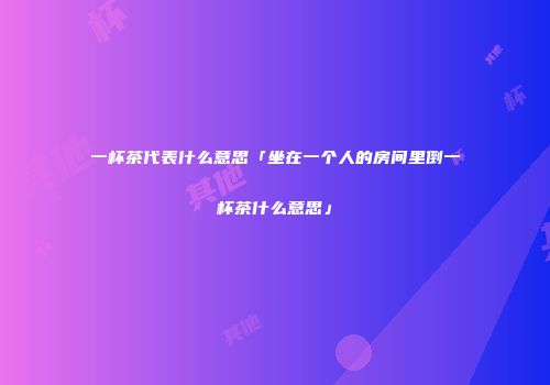 一杯茶代表什么意思「坐在一个人的房间里倒一杯茶什么意思」