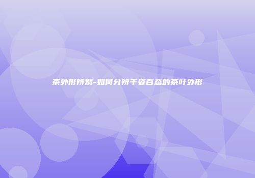 茶外形辨别-如何分辨千姿百态的茶叶外形