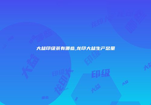 大益印级茶有哪些,龙印大益生产总量