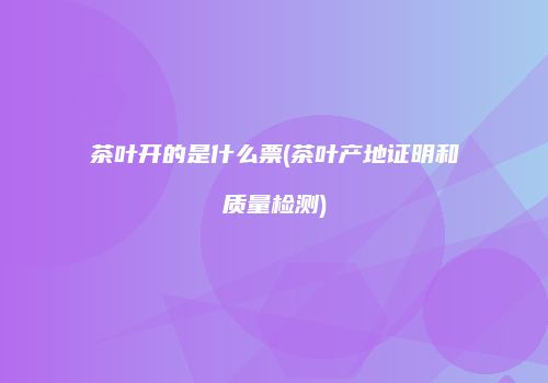 茶叶开的是什么票(茶叶产地证明和质量检测)