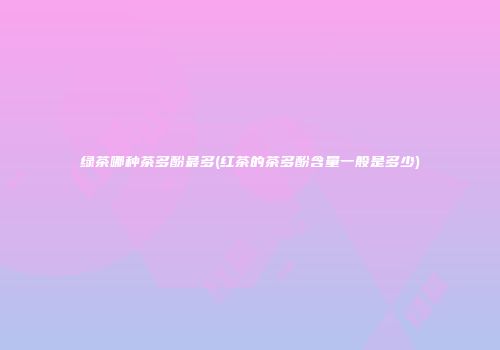 绿茶哪种茶多酚最多(红茶的茶多酚含量一般是多少)