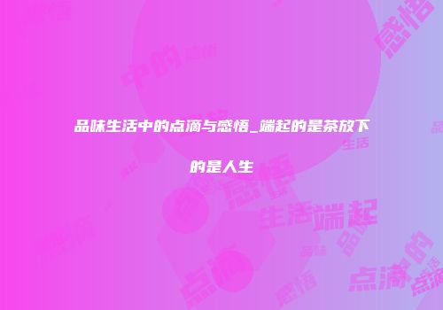 品味生活中的点滴与感悟_端起的是茶放下的是人生