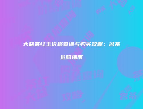 大益茶红玉价格查询与购买攻略：名茶选购指南