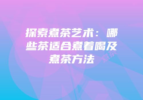 探索煮茶艺术：哪些茶适合煮着喝及煮茶方法