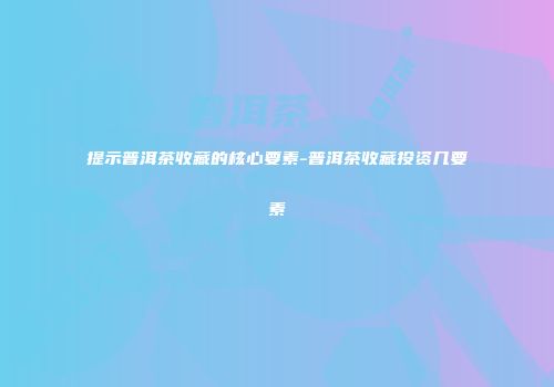 提示普洱茶收藏的核心要素-普洱茶收藏投资几要素