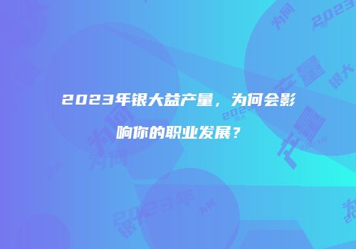 2023年银大益产量，为何会影响你的职业发展？