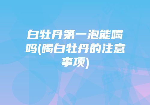 白牡丹第一泡能喝吗(喝白牡丹的注意事项)