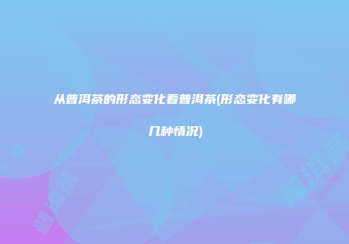从普洱茶的形态变化看普洱茶(形态变化有哪几种情况)