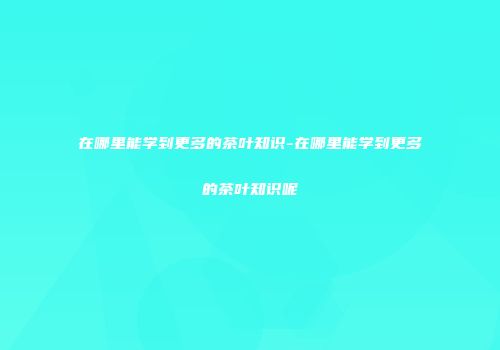 在哪里能学到更多的茶叶知识-在哪里能学到更多的茶叶知识呢