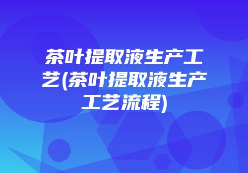 茶叶提取液生产工艺(茶叶提取液生产工艺流程)