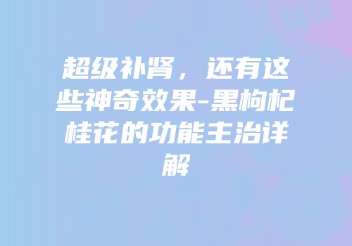 超级补肾，还有这些神奇效果-黑枸杞桂花的功能主治详解