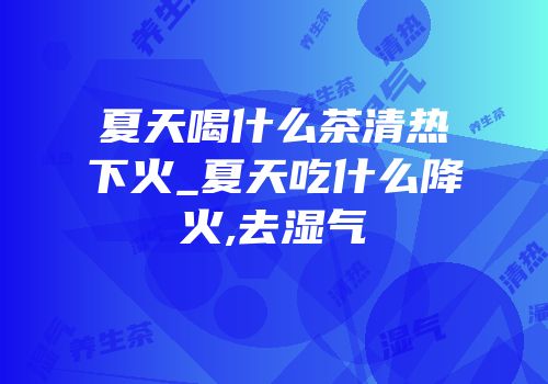 夏天喝什么茶清热下火_夏天吃什么降火,去湿气