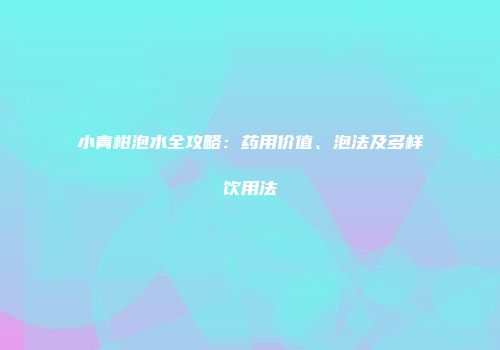 小青柑泡水全攻略：药用价值、泡法及多样饮用法