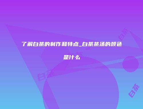了解白茶的制作和特点_白茶茶汤的颜色是什么