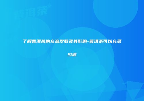 了解普洱茶的充泡次数及其影响-普洱茶可以充多少遍