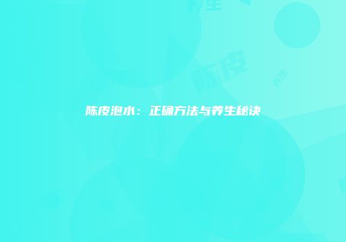 陈皮泡水：正确方法与养生秘诀