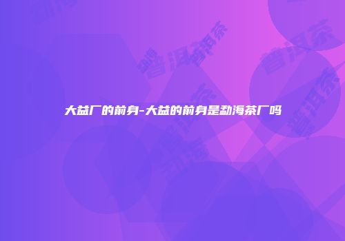 大益厂的前身-大益的前身是勐海茶厂吗
