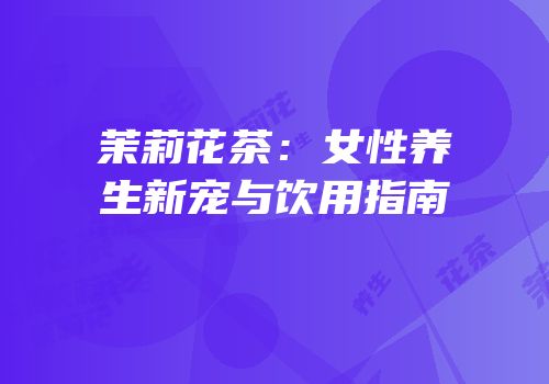 茉莉花茶：女性养生新宠与饮用指南
