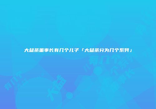 大益茶董事长有几个儿子「大益茶分为几个系列」