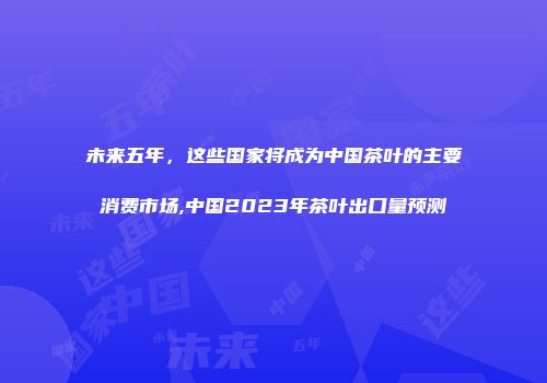 未来五年，这些国家将成为中国茶叶的主要消费市场,中国2023年茶叶出口量预测