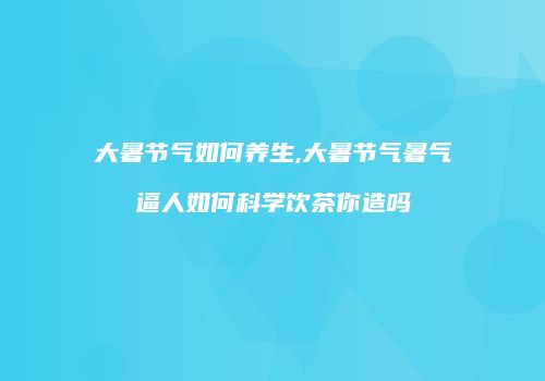 大暑节气如何养生,大暑节气暑气逼人如何科学饮茶你造吗