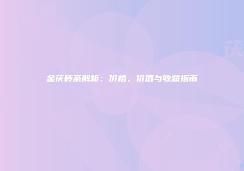 金茯砖茶解析：价格、价值与收藏指南