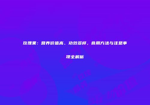 玖瑰果：营养价值高、功效多样，食用方法与注意事项全解析