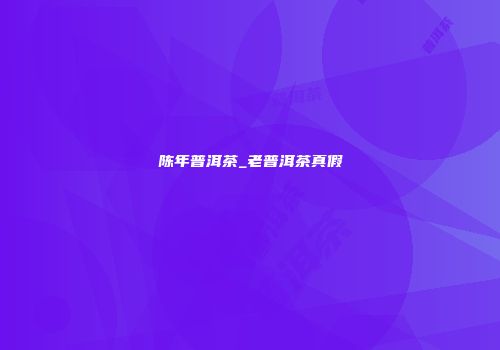 陈年普洱茶_老普洱茶真假