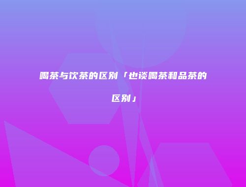 喝茶与饮茶的区别「也谈喝茶和品茶的区别」