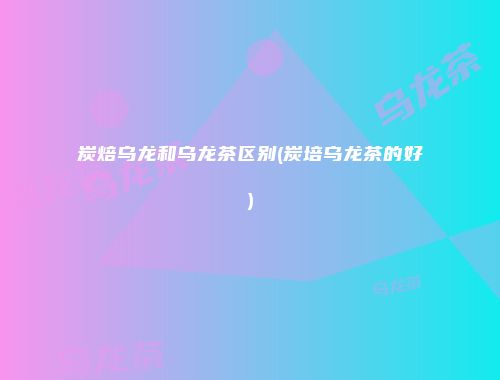 炭焙乌龙和乌龙茶区别(炭培乌龙茶的好)