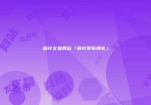 茶叶交易网站「茶叶发布典礼」