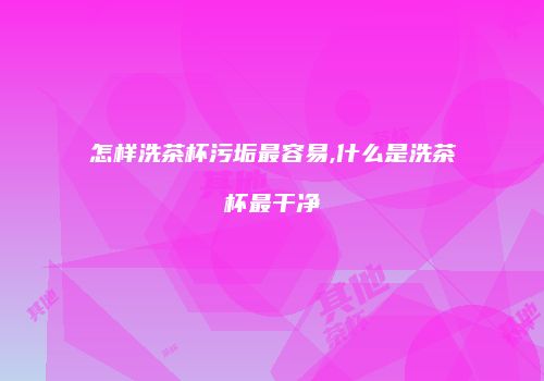 怎样洗茶杯污垢最容易,什么是洗茶杯最干净