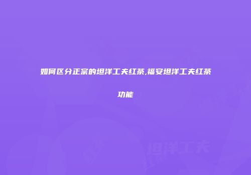 如何区分正宗的坦洋工夫红茶,福安坦洋工夫红茶功能