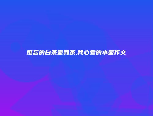 难忘的白茶壶和茶,我心爱的水壶作文
