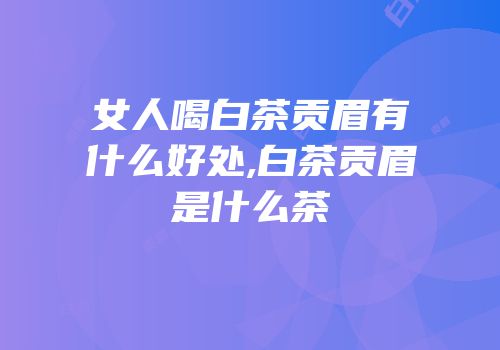 女人喝白茶贡眉有什么好处,白茶贡眉是什么茶