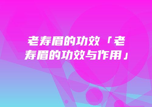 老寿眉的功效「老寿眉的功效与作用」