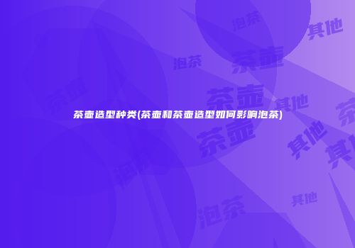 茶壶造型种类(茶壶和茶壶造型如何影响泡茶)