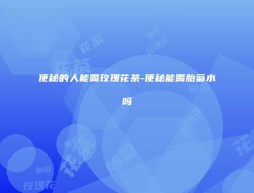 便秘的人能喝玫瑰花茶-便秘能喝胎菊水吗