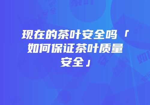 现在的茶叶安全吗「如何保证茶叶质量安全」