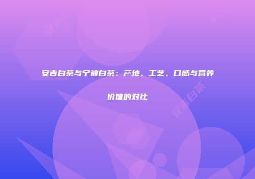 安吉白茶与宁波白茶：产地、工艺、口感与营养价值的对比
