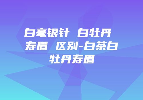 白毫银针 白牡丹 寿眉 区别-白茶白牡丹寿眉