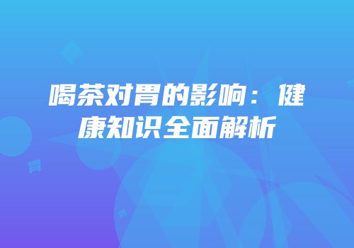 喝茶对胃的影响：健康知识全面解析