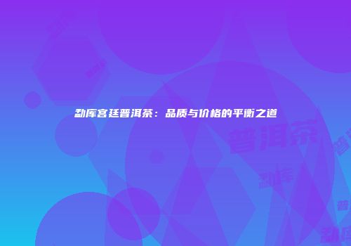 勐库宫廷普洱茶：品质与价格的平衡之道