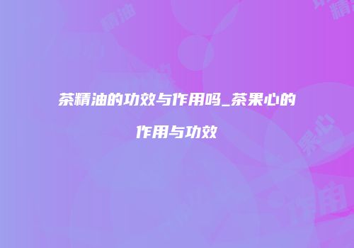 茶精油的功效与作用吗_茶果心的作用与功效