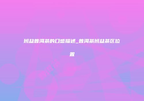 班盆普洱茶的口感描述_普洱茶班盆茶区位置