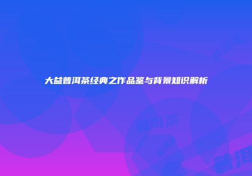 大益普洱茶经典之作品鉴与背景知识解析